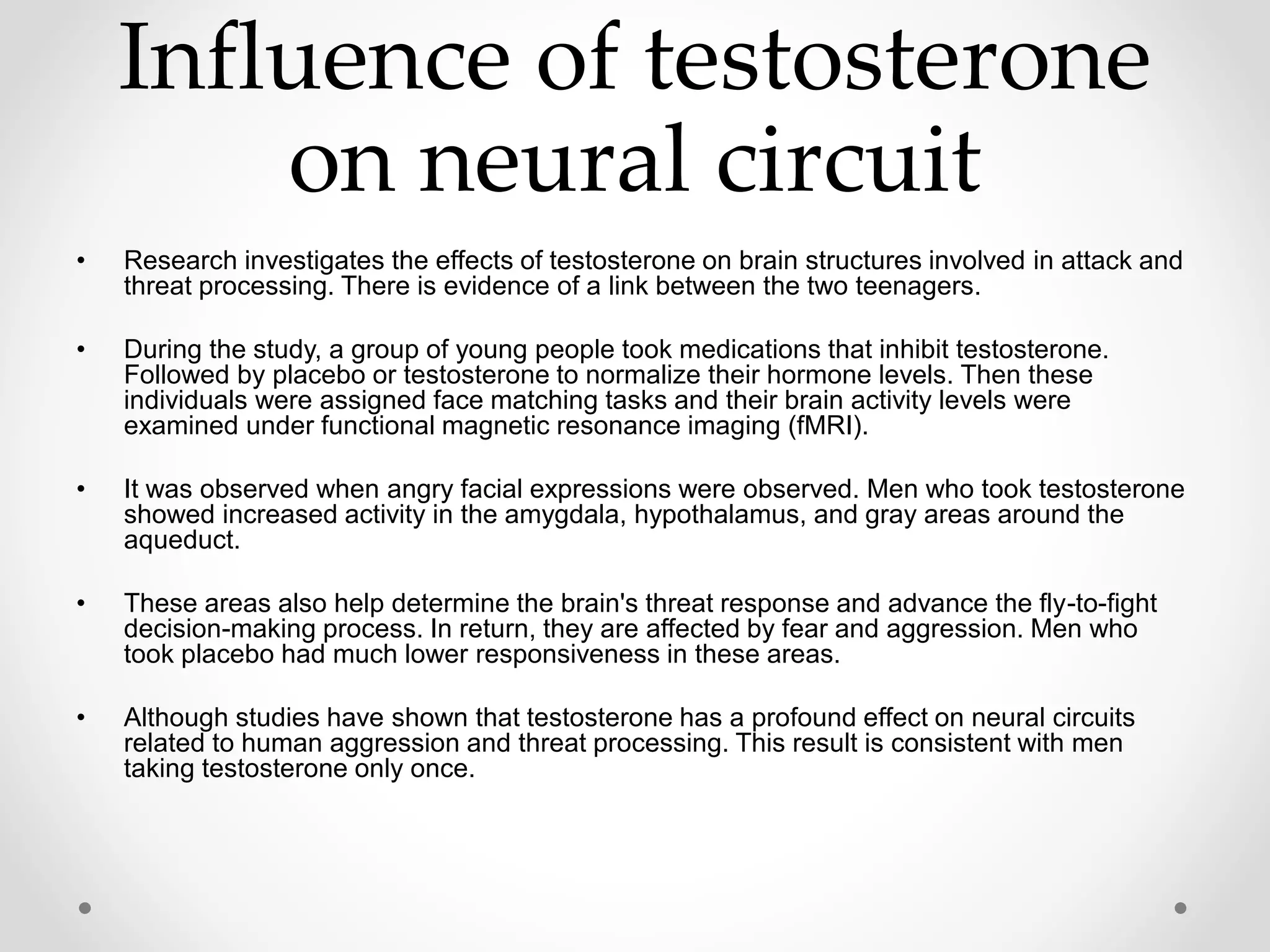 Influence of testosterone
on neural circuit
• Research investigates the effects of testosterone on brain structures involved in attack and
threat processing. There is evidence of a link between the two teenagers.
• During the study, a group of young people took medications that inhibit testosterone.
Followed by placebo or testosterone to normalize their hormone levels. Then these
individuals were assigned face matching tasks and their brain activity levels were
examined under functional magnetic resonance imaging (fMRI).
• It was observed when angry facial expressions were observed. Men who took testosterone
showed increased activity in the amygdala, hypothalamus, and gray areas around the
aqueduct.
• These areas also help determine the brain's threat response and advance the fly-to-fight
decision-making process. In return, they are affected by fear and aggression. Men who
took placebo had much lower responsiveness in these areas.
• Although studies have shown that testosterone has a profound effect on neural circuits
related to human aggression and threat processing. This result is consistent with men
taking testosterone only once.
 