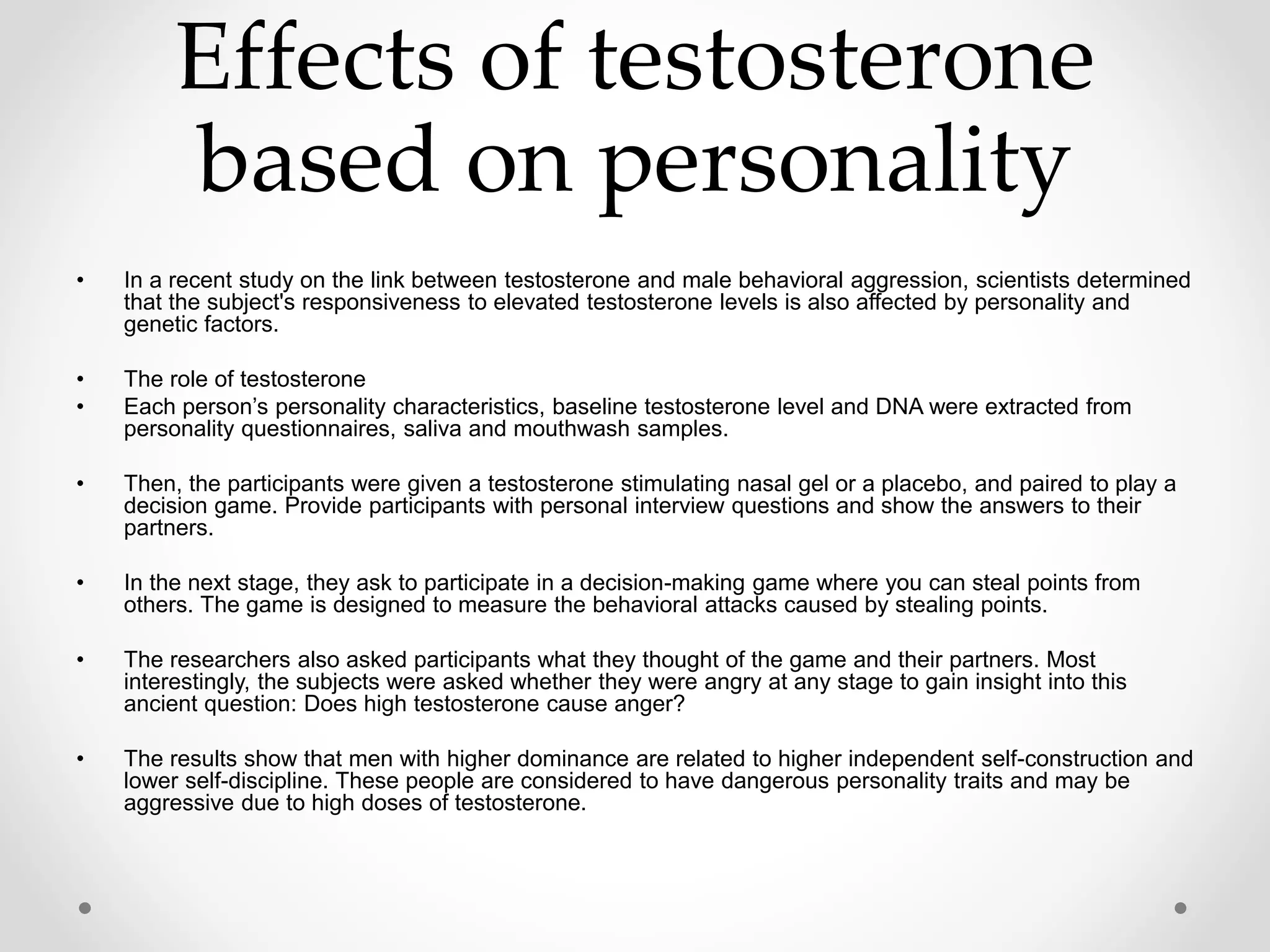 Effects of testosterone
based on personality
• In a recent study on the link between testosterone and male behavioral aggression, scientists determined
that the subject's responsiveness to elevated testosterone levels is also affected by personality and
genetic factors.
• The role of testosterone
• Each person’s personality characteristics, baseline testosterone level and DNA were extracted from
personality questionnaires, saliva and mouthwash samples.
• Then, the participants were given a testosterone stimulating nasal gel or a placebo, and paired to play a
decision game. Provide participants with personal interview questions and show the answers to their
partners.
• In the next stage, they ask to participate in a decision-making game where you can steal points from
others. The game is designed to measure the behavioral attacks caused by stealing points.
• The researchers also asked participants what they thought of the game and their partners. Most
interestingly, the subjects were asked whether they were angry at any stage to gain insight into this
ancient question: Does high testosterone cause anger?
• The results show that men with higher dominance are related to higher independent self-construction and
lower self-discipline. These people are considered to have dangerous personality traits and may be
aggressive due to high doses of testosterone.
 