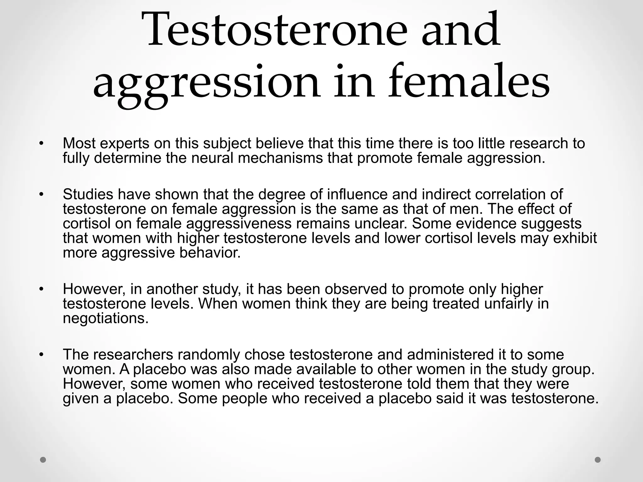 Testosterone and
aggression in females
• Most experts on this subject believe that this time there is too little research to
fully determine the neural mechanisms that promote female aggression.
• Studies have shown that the degree of influence and indirect correlation of
testosterone on female aggression is the same as that of men. The effect of
cortisol on female aggressiveness remains unclear. Some evidence suggests
that women with higher testosterone levels and lower cortisol levels may exhibit
more aggressive behavior.
• However, in another study, it has been observed to promote only higher
testosterone levels. When women think they are being treated unfairly in
negotiations.
• The researchers randomly chose testosterone and administered it to some
women. A placebo was also made available to other women in the study group.
However, some women who received testosterone told them that they were
given a placebo. Some people who received a placebo said it was testosterone.
 