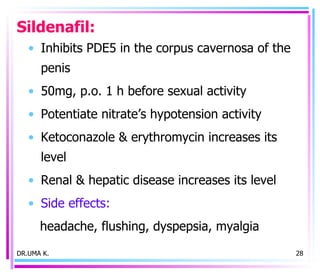 Sildenafil: Inhibits PDE5 in the corpus cavernosa of the penis 50mg, p.o. 1 h before sexual activity Potentiate nitrate’s hypotension activity Ketoconazole & erythromycin increases its level Renal & hepatic disease increases its level Side effects:  headache, flushing, dyspepsia, myalgia DR.UMA K. 