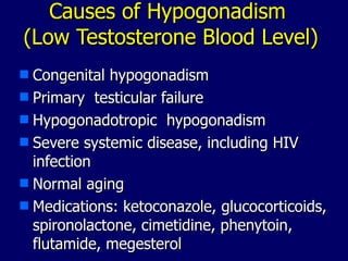 Causes of Hypogonadism  (Low Testosterone Blood Level) Congenital hypogonadism Primary  testicular failure Hypogonadotropic  hypogonadism Severe systemic disease, including HIV infection Normal aging Medications: ketoconazole, glucocorticoids, spironolactone, cimetidine, phenytoin, flutamide, megesterol 