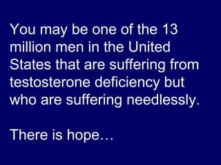 You may be one of the 13 million men in the United States that are suffering from testosterone deficiency but who are suffering needlessly.  There is hope… 
