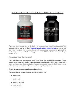 Testosterone Booster Supplements Review – Get High Energy and Power!
If you feel low and you have no desire left for romance, then it could be because of low
testosterone in your body. But, Testosterone Booster Supplements can make you
feel more energized and powerful. So, with these amazing supplements, get ready to
push every part of your body at the gym and back at home. Be the man you always
wanted to be.
Know about these Supplements!
They help increase testosterone levels throughout the whole body naturally. These
supplements are widely used to maximize strength and growth. Highly recommended by
many health experts, these products release extra testosterones into the bloodstream in
order to create an increased blood flow in the body of an individual.
Testosterone Booster Supplements Contains…
These supplements have all the essential ingredients like:
• Nitric oxide
• Amino acid
• Healthy nutrients
• Antioxidants
 