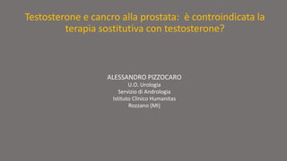 Testosterone e cancro alla prostata: è controindicata la 
terapia sostitutiva con testosterone? 
ALESSANDRO PIZZOCARO 
U.O. Urologia 
Servizio di Andrologia 
Istituto Clinico Humanitas 
Rozzano (MI) 
 