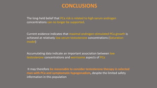 CONCLUSIONS 
The long-held belief that PCa risk is related to high serum androgen 
concentrations can no longer be supported. 
Current evidence indicates that maximal androgen-stimulated PCa growth is 
achieved at relatively low serum testosterone concentrations (Saturation 
model) 
Accumulating data indicate an important association between low 
testosterone concentrations and worrisome aspects of PCa 
It may therefore be reasonable to consider testosterone therapy in selected 
men with PCa and symptomatic hypogonadism, despite the limited safety 
information in this population 
 