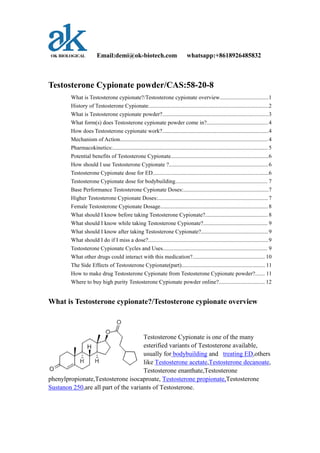 Email:demi@ok-biotech.com whatsapp:+8618926485832
Testosterone Cypionate powder/CAS:58-20-8
What is Testosterone cypionate?/Testosterone cypionate overview...................................1
History of Testosterone Cypionate......................................................................................2
What is Testosterone cypionate powder?............................................................................3
What form(s) does Testosterone cypionate powder come in?............................................4
How does Testosterone cypionate work?............................................................................4
Mechanism of Action..........................................................................................................4
Pharmacokinetics:............................................................................................................... 5
Potential benefits of Testosterone Cypionate......................................................................6
How should I use Testosterone Cypionate ?.......................................................................6
Testosterone Cypionate dose for ED...................................................................................6
Testosterone Cypionate dose for bodybuilding.................................................................. 7
Base Performance Testosterone Cypionate Doses:.............................................................7
Higher Testosterone Cypionate Doses:...............................................................................7
Female Testosterone Cypionate Dosage............................................................................. 8
What should I know before taking Testosterone Cypionate?.............................................8
What should I know while taking Testosterone Cypionate?.............................................. 9
What should I know after taking Testosterone Cypionate?................................................9
What should I do if I miss a dose?......................................................................................9
Testosterone Cypionate Cycles and Uses........................................................................... 9
What other drugs could interact with this medication?.................................................... 10
The Side Effects of Testosterone Cypionate(part)............................................................ 11
How to make drug Testosterone Cypionate from Testosterone Cypionate powder?....... 11
Where to buy high purity Testosterone Cypionate powder online?................................. 12
What is Testosterone cypionate?/Testosterone cypionate overview
Testosterone Cypionate is one of the many
esterified variants of Testosterone available,
usually for bodybuilding and treating ED,others
like Testosterone acetate,Testosterone decanoate,
Testosterone enanthate,Testosterone
phenylpropionate,Testosterone isocaproate, Testosterone propionate,Testosterone
Sustanon 250,are all part of the variants of Testosterone.
 