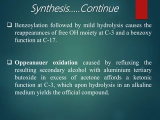 Synthesis…..Continue
 Benzoylation followed by mild hydrolysis causes the
reappearances of free OH moiety at C-3 and a benzoxy
function at C-17.
 Oppeanauer oxidation caused by refluxing the
resulting secondary alcohol with aluminium tertiary
butoxide in excess of acetone affords a ketonic
function at C-3, which upon hydrolysis in an alkaline
medium yields the official compound.
 