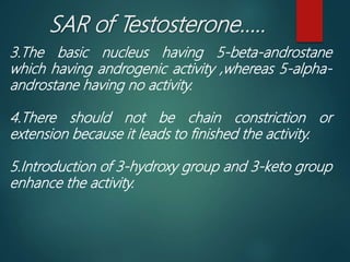 SAR of Testosterone…..
3.The basic nucleus having 5-beta-androstane
which having androgenic activity ,whereas 5-alpha-
androstane having no activity.
4.There should not be chain constriction or
extension because it leads to finished the activity.
5.Introduction of 3-hydroxy group and 3-keto group
enhance the activity.
 