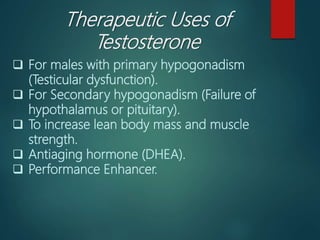 Therapeutic Uses of
Testosterone
 For males with primary hypogonadism
(Testicular dysfunction).
 For Secondary hypogonadism (Failure of
hypothalamus or pituitary).
 To increase lean body mass and muscle
strength.
 Antiaging hormone (DHEA).
 Performance Enhancer.
 