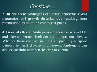 3. In children: Androgens can cause abnormal sexual
maturation and growth disturbances resulting from
premature closing of the epiphyseal plates.
4. General effects: Androgens can increase serum LDL
and lower serum high-density lipoprotein levels.
Whether these changes in the lipid profile predispose
patients to heart disease is unknown. Androgens can
also cause fluid retention, leading to edema.
Continue…….
 