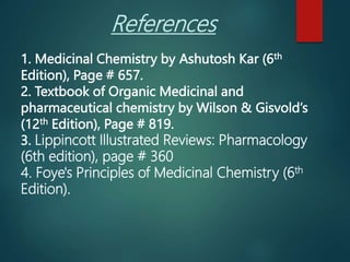 References
1. Medicinal Chemistry by Ashutosh Kar (6th
Edition), Page # 657.
2. Textbook of Organic Medicinal and
pharmaceutical chemistry by Wilson & Gisvold’s
(12th Edition), Page # 819.
3. Lippincott Illustrated Reviews: Pharmacology
(6th edition), page # 360
4. Foye's Principles of Medicinal Chemistry (6th
Edition).
 