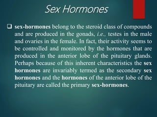 Sex Hormones
 sex-hormones belong to the steroid class of compounds
and are produced in the gonads, i.e., testes in the male
and ovaries in the female. In fact, their activity seems to
be controlled and monitored by the hormones that are
produced in the anterior lobe of the pituitary glands.
Perhaps because of this inherent characteristics the sex
hormones are invariably termed as the secondary sex
hormones and the hormones of the anterior lobe of the
pituitary are called the primary sex-hormones.
 