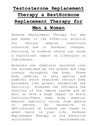 Testosterone Replacement
Therapy a BestHormone
Replacement Therapy for
Men & Women
Hormone Replacement Therapy for men
and women is the effective solution
for
certain
medical
conditions
occurring due to hormonal changes.
Declining in hormone Levels can cause
a significant impact on lifestyles in
individuals.
Hormones are chemicals secreted into
the bloodstream by the glands and they
travels throughout the body. These
body chemical is very special and
powerful which regulates certain body
processes like growth, metabolism and
fertility. Hormones can influence the
function of the immune system and as
well as have a huge impact on brain
functions.These
same
body
chemical
behaves radically varies from person
to
person.
An
excessive
or
deficiencies of hormone can leads to
great havoc in your life. Hormone
Replacement Therapy is the effective
solutionfor
certainmedical

 