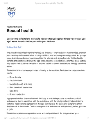 4/4/2014 Testosterone therapy: Key to male vitality? - Mayo Clinic
http://www.mayoclinic.org/healthy-living/sexual-health/in-depth/testosterone-therapy/art-20045728?p=1 1/4
Healthy Lifestyle
Sexual health
The possibilities of testosterone therapy are enticing — increase your muscle mass, sharpen
your memory and concentration, boost your libido, and improve your energy level. As you get
older, testosterone therapy may sound like the ultimate anti-aging formula. Yet the health
benefits of testosterone therapy for age-related decline in testosterone aren't as clear as they
may seem. Find out what's known — and not known — about testosterone therapy for normal
aging.
Testosterone is a hormone produced primarily in the testicles. Testosterone helps maintain
men's:
Bone density
Fat distribution
Muscle strength and mass
Red blood cell production
Sex drive
Sperm production
Hypogonadism is a disease in which the body is unable to produce normal amounts of
testosterone due to a problem with the testicles or with the pituitary gland that controls the
testicles. Testosterone replacement therapy can improve the signs and symptoms of low
testosterone in these men. Doctors may prescribe testosterone as injections, pellets, patches
or gels.
Testosterone peaks during adolescence and early adulthood. As you get older, your
Considering testosterone therapy to help you feel younger and more vigorous as you
age? Know the risks before you make your decision.
By Mayo Clinic Staff
 