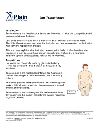 Low Testosterone
Introduction
Testosterone is the most important male sex hormone. It helps the body produce and
maintain adult male features.
Low levels of testosterone affect a man’s sex drive, physical features and mood.
About 5 million American men have low testosterone. Low testosterone can be treated
with hormone replacement therapy.
This summary explains what testosterone does to the body. It also describes what
happens if a man does not have enough testosterone. Included are diagnosis,
treatment options and associated risks of low testosterone.
Testosterone
Hormones are chemicals made by glands in the body.
Hormones travel in the blood stream and regulate body
functions.
Testes
Testosterone is the most important male sex hormone. It
causes the changes in boys as they become men during
puberty.
The testes produce most testosterone. The adrenal glands
make a little bit, also. In women, the ovaries make a small
amount of testosterone.
Testosterone is active throughout life. While a male fetus
develops inside his mother, testosterone causes his genital
organs to develop.
This document is for informational purposes and is not intended to be a substitute for the advice of a doctor or healthcare professional or a
recommendation for any particular treatment plan. Like any printed material, it may become out of date over time. It is important that you rely on the
advice of a doctor or a healthcare professional for your specific condition.
©1995-2012, The Patient Education Institute, Inc. www.X-Plain.com ur180103
Last reviewed: 07/07/2012
1
 