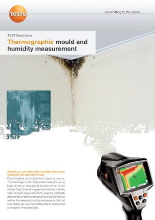 Committing to the future




TESTOsolutions

Thermographic mould and
humidity measurement




So that you can detect the humidity before your
customer can spot the mould.
Damp interiors and mould won't stand a chance.
Thermal imagers from Testo make it easy for you to
keep an eye on all potential sources of risk. How?
Simple: Testo thermal imagers calculate the humidity
value of each measuring point using the externally
determined ambient temperature and air humidity as
well as the measured surface temperature. And on
your display you are immediately able to detect what
is invisible to the naked eye.
 