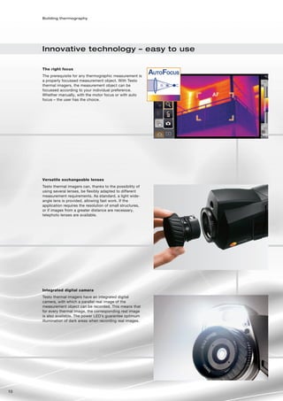 Building thermography




     Innovative technology – easy to use

     The right focus
     The prerequisite for any thermographic measurement is
     a properly focussed measurement object. With Testo
     thermal imagers, the measurement object can be
     focussed according to your individual preference.
     Whether manually, with the motor focus or with auto
     focus – the user has the choice.




     Versatile exchangeable lenses
     Testo thermal imagers can, thanks to the possibility of
     using several lenses, be flexibly adapted to different
     measurement requirements. As standard, a light wide-
     angle lens is provided, allowing fast work. If the
     application requires the resolution of small structures,
     or if images from a greater distance are necessary,
     telephoto lenses are available.




     Integrated digital camera
     Testo thermal imagers have an integrated digital
     camera, with which a parallel real image of the
     measurement object can be recorded. This means that
     for every thermal image, the corresponding real image
     is also available. The power LED’s guarantee optimum
     illumination of dark areas when recording real images.




10
 