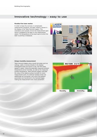 Building thermography




     Innovative technology – easy to use

     Parallax-free laser marker
     In order to keep the overview in complicated
     measurement situations, the laser marker is shown in
     the display of the Testo thermal imagers. This
     orientation point exactly mirrors the measurement spot
     which is targeted by the laser on the measurement
     object. The temperature at the exact spot at which the
     laser is pointing is displayed.




     Unique humidity measurement
     Testo thermal imagers show mould-risk areas such as
     ceilings, walls or corners directly in the display:
     endangered areas are shown in red, risk-free areas
     appear in green. Using the externally measured ambient
     temperature and air humidity, as well as the measured
     surface temperature, Testo thermal imagers calculate
     the value of the relative surface humidity for every
     measurement point. An external wireless probe can
     additionally be connected, with which the ambient
     parameters are transferred to the thermal imager,
     making the measurement even more convenient.




12
 