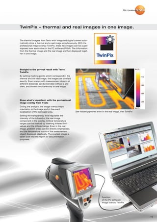 We measure it.




TwinPix – thermal and real images in one image.


The thermal imagers from Testo with integrated digital camera auto-
matically store a thermal and a real image simultaneously. With the
professional image overlay TwinPix, these two images can be super-
imposed over each other in the PC software IRSoft. The information
from the thermal image and the real image are then displayed toget-
her in one image.




Straight to the perfect result with Testo
TwinPix
By setting marking points which correspond in the
thermal and the real image, the images are overlaid
exactly. Even scenes with measurement objects at
different distances can be blended without a pro-
blem, and shown simultaneously in one image.




Show what’s important, with the professional
image overlay from Testo
During the analysis, the image overlay helps
orientation in the image and in the exact
localization of the damaged area.                     See hidden pipelines even in the real image, with TwinPix
Setting the transparency level regulates the
intensity of the infrared or the real image
component in the overlay. Critical temperature
ranges can be marked by inserting infrared limit
values and the infrared range. Even in the real
image, problem areas can be directly emphasized,
and the temperature status of the measurement
object displayed plastically. The overlaid image is
taken over into the report for documentation
purposes.




                                                                                Function
                                                                                of the PC software:
                                                                                Image overlay TwinPix




                                                                                                                      15
 