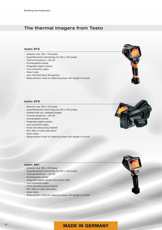 Building thermography




     The thermal imagers from Testo




     testo 875
     -   Detector size 160 x 120 pixels
     -   SuperResolution technology (to 320 x 240 pixels)
     -   Thermal sensitivity < 80 mK
     -   Exchangeable lenses
     -   Integrated digital camera
     -   Lens protection glass
     -   Solar mode
     -   Auto Hot/Cold Spot Recognition
     -   Measurement mode for detecting areas with danger of mould




     testo 876
     -   Detector size 160 x 120 pixels
     -   SuperResolution technology (to 320 x 240 pixels)
     -   Flexible fold-out, rotatable display
     -   Thermal sensitivity < 80 mK
     -   Exchangeable lenses
     -   Integrated digital camera
     -   Lens protection glass
     -   Voice recording using headset
     -   Min-/Max on area calculation
     -   Solar mode
     -   Measurement mode for detecting areas with danger of mould




     testo 881
     -   Detector size 160 x 120 pixels
     -   SuperResolution technology (to 320 x 240 pixels)
     -   Thermal sensitivity < 50 mK
     -   Exchangeable lenses
     -   Integrated digital camera with power LEDs
     -   Lens protection glass
     -   Voice recording using headset
     -   Min-/Max on area calculation
     -   Solar mode
     -   Measurement mode for detecting areas with danger of mould




16
                                          MADE IN GERMANY
 
