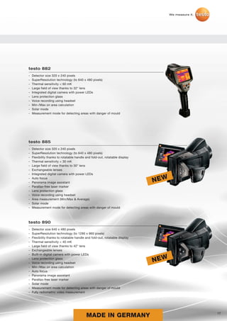 We measure it.




testo 882
-   Detector size 320 x 240 pixels
-   SuperResolution technology (to 640 x 480 pixels)
-   Thermal sensitivity < 60 mK
-   Large field of view thanks to 32° lens
-   Integrated digital camera with power LEDs
-   Lens protection glass
-   Voice recording using headset
-   Min-/Max on area calculation
-   Solar mode
-   Measurement mode for detecting areas with danger of mould




testo 885
-   Detector size 320 x 240 pixels
-   SuperResolution technology (to 640 x 480 pixels)
-   Flexibility thanks to rotatable handle and fold-out, rotatable display
-   Thermal sensitivity < 30 mK
-   Large field of view thanks to 30° lens
-   Exchangeable lenses
-   Integrated digital camera with power LEDs
-
-
    Auto focus
    Panorama image assistant                                                 NEW
-   Parallax-free laser marker
-   Lens protection glass
-   Voice recording using headset
-   Area measurement (Min/Max & Average)
-   Solar mode
-   Measurement mode for detecting areas with danger of mould



testo 890
-   Detector size 640 x 480 pixels
-   SuperResolution technology (to 1280 x 960 pixels)
-   Flexibility thanks to rotatable handle and fold-out, rotatable display
-   Thermal sensitivity < 40 mK
-   Large field of view thanks to 42° lens
-   Exchangeable lenses
-   Built-in digital camera with power LEDs
-
-
    Lens protection glass
    Voice recording using headset                                            NEW
-   Min-/Max on area calculation
-   Auto focus
-   Panorama image assistant
-   Parallax-free laser marker
-   Solar mode
-   Measurement mode for detecting areas with danger of mould
-   Fully radiometric video measurement




                                           MADE IN GERMANY                                          17
 