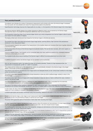 We measure it.




Your practical benefit
The detector size indicates the number of temperature measurement points (pixels) with which the thermal imager is equipped.
The more pixels, the more detailed and clearer the measuremente objects are presented.

SuperResolution technology improves the image quality by one class, i.e. the resolution of the thermal image is four times higher.


The thermal sensitivity (NETD) displays the smallest temperature difference which can be resolved by the thermal imager.
The lower this value is, the smaller the temperature differences which can be measured.
                                                                                                                                     testo 875
The temperature measuring range of your thermal imager informs up to which temperature your thermal imager is able to record
and measure the heat radiation of objects.

The display refresh rate informs as to how frequently the thermal imager is refreshed per second.


The standard lens (light wide-angle lens) records a large image section, and thus allows a fast overview of the temperature
distribution of the measurement object.

The exchangeable telephoto lens assists in the measurement of the smallest details and visualizes them even at greater distances
in the thermal image.
                                                                                                                                     testo 876
The focussing allows the focus of the thermal image to be adjusted exactly. This can be done manually, with motor support, or
automatically.

Using the rotatable display, thermography can be conducted safely from many additional positions (e.g. overhead) Undesired
reflections on the display are avoided.

The rotatable handle allows secure handling of the thermal imager in difficult-to-access places (such as at floor level).


In addition to joystick control, the thermal imager can be operated via the touchscreen.


With the high temperature option, the measuring range can be flexibly extended. Thanks to a high temperature filter, the
measurement of temperatures up 550 °C / 1,200 °C is possible.

The coldest and the hottest spot on the measurement object are automatically indicated in the thermal image in the imager
display. Critical heat conditions are identified at a glance.                                                                        testo 881

The minimum and maximum temperatures of an image section are displayed directly on site. Critical heat conditions in this image
section are identified at a glance.

The optical colour alarm shows all image points whose temperature values are within a defined range, marked in colour in the
thermal image.

The optical colour alarm shows all image points whose temperature values are above or below a defined limit value, marked in
colour in the thermal image.

The value of the relative surface moisture is displayed for each measurement point. This is calculated from the externally
measured ambient temperature and humidity as well as the measured surface temperature.

The value of the relative surface moisture is displayed for each measurement point. This is calculated from the ambient
temperature and humidity automatically transferred in real time by wireless probe, as well as the measured surface temperature.      testo 882

In solar mode, the value of the sun irradiation can be entered into the thermal imager. This value is stored with each thermal
image and is then available for analysis in the evaluation software.

Localized weak spots can be easily commented using voice recording. Additional information is thus documented directly on site.


Parallel to the thermal image, a real image of each measurement object is also stored. A faster and easier object inspection can
be carried out due to the simultaneous display of thermal and real images.

The power LED’s guarantee optimum illumination of dark areas when recording real images.
                                                                                                                                        NEW
For large measurement objects, the panorama image assistant allows the analysis and documentation of a total image stitched          testo 885
together from many individual images. There is no need to administer, view and compare several images.

The SiteRecognition technology takes care of the recognition, storage and administration of the thermal images for periodic
inspection tours with similar measurement objects.

With the video measurement, thermographic video recordings can be directly transferred to a PC. Up to 3 measurement points are
available for each individual image, and can be analyzed.

Thanks to the fully radiometric video measurement, thermal processes can be directly transferred to a PC as a video as well as
periodic or event-based single images. All temperature measurement points are available for each individual image.
                                                                                                                                        NEW
Using the laser pointer, a laser spot can be displayed on the measurement object, for orientation purposes. With the laser marker,
this laser point is also shown parallax-free in the display of the thermal imager.                                                   testo 890


*** excepting USA, China and Japan


                                                                                                                                                      19
 
