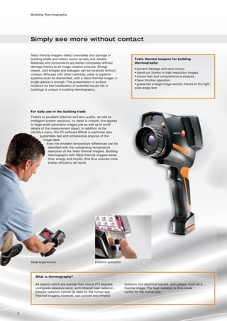 Building thermography




    Simply see more without contact

    Testo thermal imagers detect anomalies and damage in
    building shells and indoor rooms quickly and reliably.                     Testo thermal imagers for building
    Materials and components are tested completely without                     thermography:
    damage thanks to an image creation process. Energy
                                                                               • prevent damage and save money
    losses, cold bridges and leakages can be localized without
                                                                               • stand out thanks to high resolution images
    contact. Whereas with other methods, cable or pipeline
                                                                               • ensure fast and comprehensive analysis
    systems must be dismantled, with a Testo thermal imager, a
                                                                               • have intuitive operation
    single glance is enough. The presentation of surface
                                                                               • guarantee a large image section thanks to the light
    moisture for fast localization of potential mould risk in
                                                                               wide-angle lens
    buildings is unique in building thermography.




    For daily use in the building trade
    Thanks to excellent detector and lens quality, as well as
    intelligent system solutions, no detail is missed: this applies
    to large-scale panorama images just as well as to small
    details of the measurement object. In addition to the
    intuititve menu, the PC software IRSoft in particular also
            guarantees fast and professional analysis of the
              image data.
                 Even the smallest temperature differences can be
                  identified with the outstanding temperature
                  resolution of the Testo thermal imagers. Building
                  thermography with Testo thermal imagers saves
                  time, energy and money. And thus ensures more
                  energy efficiency all round.




    Ideal ergonomics                              Intuitive operation



       What is thermography?

       All objects which are warmer than minus 273 degrees              radiation into electrical signals, and present them as a
       centigrade (absolute zero), emit infrared heat radiation.        thermal image. The heat radiation is thus made
       Infrared radiation cannot be seen by the human eye.              visible for the human eye.
       Thermal imagers, however, can convert this infrared




2
 