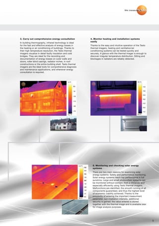 We measure it.




3. Carry out comprehensive energy consultation              4. Monitor heating and installation systems
                                                            easily
In building thermography, infrared technology is ideal
for the fast and effective analysis of energy losses in     Thanks to the easy and intuitive operation of the Testo
the heating or air conditioning of buildings. Thanks to     thermal imagers, heating and ventilation/air
their high temperature resolution, the Testo thermal        conditioning systems can be tested quickly and
imagers visualize in detail faulty insulation and cold      securely. A glance with the thermal imager is enough to
bridges. They are ideal for the recording and               discover irregular temperature distribution. Silting and
documentation of energy losses on outer walls and           blockages in radiators are reliably detected.
doors, roller blind casings, radiator niches, in roof
constructions or the entire building shell. Testo thermal
imagers are the ideal tools for comprehensive diagnosis
and maintenance applications, and whenever energy
consultation is required.




                                                              5. Monitoring and checking solar energy
                                                              systems
                                                              There are two main reasons for examining solar
                                                              energy systems: Safety and performance monitoring.
                                                              Solar energy systems reach top performance in full
                                                              sunshine. Large and small photovoltaic systems can
                                                              be monitored without contact, from a distance, and
                                                              especially efficiently using Testo thermal imagers.
                                                              Malfunctions are identified, the smooth running of all
                                                              components guaranteed, and thus the highest level
                                                              of economic viability achieved. Thanks to the
                                                              possibility of entering the important measurment
                                                              parameter, sun irradiation intensity, additional
                                                              security is gained: the value entered is stored
                                                              together with the thermal image and is available later
                                                              for image analysis purposes.




                                                                                                                       5
 