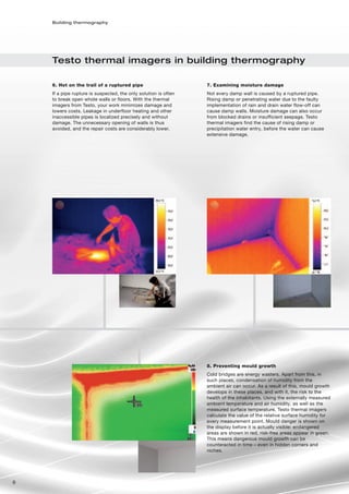 Building thermography




    Testo thermal imagers in building thermography

    6. Hot on the trail of a ruptured pipe                       7. Examining moisture damage
    If a pipe rupture is suspected, the only solution is often   Not every damp wall is caused by a ruptured pipe.
    to break open whole walls or floors. With the thermal        Rising damp or penetrating water due to the faulty
    imagers from Testo, your work minimizes damage and           implementation of rain and drain water flow-off can
    lowers costs. Leakage in underfloor heating and other        cause damp walls. Moisture damage can also occur
    inaccessible pipes is localized precisely and without        from blocked drains or insufficient seepage. Testo
    damage. The unnecessary opening of walls is thus             thermal imagers find the cause of rising damp or
    avoided, and the repair costs are considerably lower.        precipitation water entry, before the water can cause
                                                                 extensive damage.




                                                                 8. Preventing mould growth
                                                                 Cold bridges are energy wasters. Apart from this, in
                                                                 such places, condensation of humidity from the
                                                                 ambient air can occur. As a result of this, mould growth
                                                                 develops in these places, and with it, the risk to the
                                                                 health of the inhabitants. Using the externally measured
                                                                 ambient temperature and air humidity, as well as the
                                                                 measured surface temperature, Testo thermal imagers
                                                                 calculate the value of the relative surface humidity for
                                                                 every measurement point. Mould danger is shown on
                                                                 the display before it is actually visible: endangered
                                                                 areas are shown in red, risk-free areas appear in green.
                                                                 This means dangerous mould growth can be
                                                                 counteracted in time – even in hidden corners and
                                                                 niches.




6
 