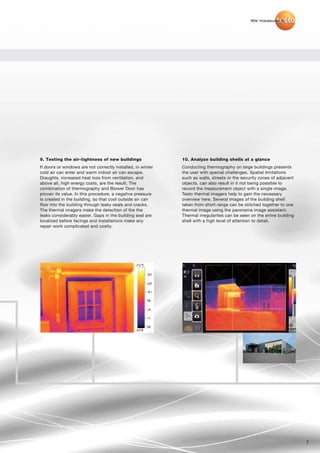 We measure it.




9. Testing the air-tightness of new buildings                10. Analyze building shells at a glance
If doors or windows are not correctly installed, in winter   Conducting thermography on large buildings presents
cold air can enter and warm indoor air can escape.           the user with special challenges. Spatial limitations
Draughts, increased heat loss from ventilation, and          such as walls, streets or the security zones of adjacent
above all, high energy costs, are the result. The            objects, can also result in it not being possible to
combination of thermography and Blower Door has              record the measurement object with a single image.
proven its value. In this procedure, a negative pressure     Testo thermal imagers help to gain the necessary
is created in the building, so that cool outside air can     overview here. Several images of the building shell
flow into the building through leaky seals and cracks.       taken from short range can be stitched together to one
The thermal imagers make the detection of the the            thermal image using the panorama image assistant.
leaks considerably easier. Gaps in the building seal are     Thermal irregularites can be seen on the entire building
localized before facings and installations make any          shell with a high level of attention to detail.
repair work complicated and costly.




                                                                                                                        7
 