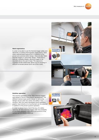 We measure it.




Ideal ergonomics
In order to be able to use the thermal imager safely and
efficiently in building thermography applications, Testo
offers sophisticated ergonomics. In addition to the
proven and practical pistol design, there are also Testo
thermal imagers in camcorder design. These have a
fold-out, rotatable display, allowing images to be
recorded above the user’s head. The ergonomic
rotatable handle additionally allows secure handling in
difficult-to-access places (such as at floor level).




Intuitive operation
The intuitive operability of the Testo thermal imagers      OPERATION
was always in focus in the product development. The
different camera types (pistol design or camcorder
                                                                  OK
design) can be used very easily and safely in any
situation. With the newly developed hybrid operation,
graphic input directly on a touchscreen can be selected
in addition to the proven joystick operation.
In order to always have a hand free (e.g. for safety
reasons), all Testo thermal imagers offer the possibility
of one-hand operation, with which all functions of the
camera can be reliably called up.




                                                                                         9
 