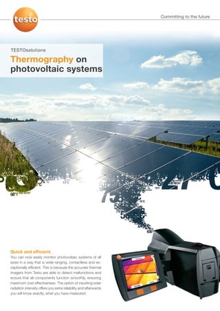Committing to the future




TESTOsolutions

Thermography on
photovoltaic systems




Quick and ef cient.
You can now easily monitor photovoltaic systems of all
sizes in a way that is wide-ranging, contactless and ex-
ceptionally efﬁcient. This is because the accurate thermal
imagers from Testo are able to detect malfunctions and
ensure that all components function smoothly, ensuring
maximum cost effectiveness. The option of inputting solar
radiation intensity offers you extra reliability and afterwards
you will know exactly, what you have measured.
 