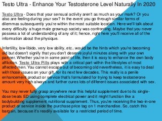 Testo Ultra - Enhance Your Testosterone Level Naturally In 2020
Testo Ultra - Does that your sensual activity aren't as much as your mark? Or you
also are feeling during your sex? In the event you go through similar forms of
dilemmas subsequently you're within the most suitable location. Here we'll talk about
every difficulty a huge male grownup society was confronting. Maybe that you never
possess a lot of understanding of any of it; hence, right here you'll receive all of the
information about the physique.
Infertility, low-libido, very low ability, etc.. would be the hints which you're becoming
old but doesn't signify that you don't deserve joyful minutes along with your own
partner. Whether you're in some point of life, then it is easy to enhance the own body
affliction. Testo Ultra Pills plays with a critical part within the lifestyles of most
affected men. You cannot escape out of becoming old nevertheless, it is easy to deal
with those issues on your gift, for its next few decades. This really is a penile
enhancement product or service that's formulated for trying to keep testosterone
amount very high always and further cures lots of different issues associated with sex.
You may never fully grasp anywhere near this helpful supplement due to its single-
dose treats ED using complete electrical power and it might function like a
bodybuilding supplement nutritional supplement. Thus, you're receiving the two-in-one
product or service inside the purchase price tag on 1 merchandise. So, catch this
bargain, because it's readily available for a restricted period of time.
 