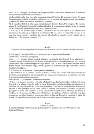 «Art. 19. -- 1. Il seggio che rimanga vacante per qualsiasi causa, anche sopravvenuta, è attribuito,
nell'ambito della medesima circoscrizione:
a) al candidato della lista che, nella graduatoria di cui all'articolo 16, comma 1, lettera b), segue
immediatamente l'ultimo degli eletti, nel caso in cui la vacanza del seggio riguardi un candidato
compreso nel primo elenco di cui all'articolo 9, comma 4;
b) al candidato della lista che segue immediatamente l'ultimo degli eletti compresi del secondo
elenco di cui all'articolo 9, comma 4, in base all'ordine di presentazione, nel caso in cui la vacanza
del seggio riguardi un candidato compreso nel suddetto elenco.
2. Nel caso in cui una lista abbia esaurito i candidati di uno dei due elenchi di cui all'articolo 9,
comma 4, si procede con le modalità di cui all'articolo 17-bis, comma 1, numero 4). Nel caso in cui
una lista abbia esaurito i candidati di entrambi gli elenchi si procede con le modalità di cui
all'articolo 17-bis, comma 1, numero 5).».




                                               Art. 3.
  (Modifiche alle norme per l'esercizio del diritto di voto dei cittadini italiani residenti all'estero)

1. Alla legge 27 dicembre 2001, n.459, sono apportate le seguenti modificazioni:
a) l'articolo 1 è sostituito dal seguente:
«Art. 1. -- 1. I cittadini italiani residenti all'estero, iscritti nelle liste elettorali di cui all'articolo 5,
comma 1, votano nella circoscrizione Estero, di cui all'articolo 48 della Costituzione, per l'elezione
delle Camere e per i referendum previsti dagli articoli 75 e 138 della Costituzione, nei limiti e nelle
forme previsti dalla presente legge, previa opzione da esercitare per ogni votazione e valida
limitatamente ad essa.
2. Gli elettori di cui al comma 1 votano per corrispondenza.
3. Gli elettori di cui al comma 1 votano in Italia, e in tale caso votano nella circoscrizione del
territorio nazionale relativa alla sezione elettorale in cui sono iscritti, salvo che abbiano esercitato
l'opzione di cui al medesimo comma»;
b) all'articolo 12, il comma 6 è sostituito dal seguente:
«6. Una volta espresso il proprio voto sulla scheda elettorale, l'elettore introduce nell'apposita busta
la scheda o le schede elettorali, sigilla la busta, la introduce nella busta affrancata unitamente al
tagliando staccato dal certificato elettorale comprovante l'esercizio del diritto di voto, debitamente
firmato, e alla fotocopia, in cui siano visibili il numero identificativo e il nome, del proprio
passaporto o della carta d'identità o di un documento d'identità valido rilasciato dal Paese di
residenza e riconosciuto dal Ministero dell'interno, e la spedisce all'ufficio elettorale consolare
competente non oltre il decimo giorno precedente la data stabilita per le votazioni in Italia. Le
schede e le buste che le contengono non devono recare alcun segno di riconoscimento».


                                                 Art. 4.
                                           (Entrata in vigore)
1. La presente legge entra in vigore il giorno successivo a quello della sua pubblicazione nella
Gazzetta Ufficiale.




                                                                                                             10
 