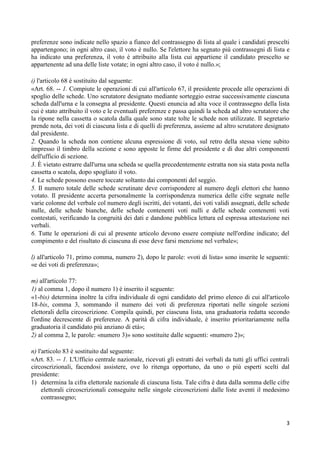 preferenze sono indicate nello spazio a fianco del contrassegno di lista al quale i candidati prescelti
appartengono; in ogni altro caso, il voto è nullo. Se l'elettore ha segnato più contrassegni di lista e
ha indicato una preferenza, il voto è attribuito alla lista cui appartiene il candidato prescelto se
appartenente ad una delle liste votate; in ogni altro caso, il voto è nullo.»;

i) l'articolo 68 è sostituito dal seguente:
«Art. 68. -- 1. Compiute le operazioni di cui all'articolo 67, il presidente procede alle operazioni di
spoglio delle schede. Uno scrutatore designato mediante sorteggio estrae successivamente ciascuna
scheda dall'urna e la consegna al presidente. Questi enuncia ad alta voce il contrassegno della lista
cui è stato attribuito il voto e le eventuali preferenze e passa quindi la scheda ad altro scrutatore che
la ripone nella cassetta o scatola dalla quale sono state tolte le schede non utilizzate. Il segretario
prende nota, dei voti di ciascuna lista e di quelli di preferenza, assieme ad altro scrutatore designato
dal presidente.
2. Quando la scheda non contiene alcuna espressione di voto, sul retro della stessa viene subito
impresso il timbro della sezione e sono apposte le firme del presidente e di due altri componenti
dell'ufficio di sezione.
3. È vietato estrarre dall'urna una scheda se quella precedentemente estratta non sia stata posta nella
cassetta o scatola, dopo spogliato il voto.
4. Le schede possono essere toccate soltanto dai componenti del seggio.
5. Il numero totale delle schede scrutinate deve corrispondere al numero degli elettori che hanno
votato. Il presidente accerta personalmente la corrispondenza numerica delle cifre segnate nelle
varie colonne del verbale col numero degli iscritti, dei votanti, dei voti validi assegnati, delle schede
nulle, delle schede bianche, delle schede contenenti voti nulli e delle schede contenenti voti
contestati, verificando la congruità dei dati e dandone pubblica lettura ed espressa attestazione nei
verbali.
6. Tutte le operazioni di cui al presente articolo devono essere compiute nell'ordine indicato; del
compimento e del risultato di ciascuna di esse deve farsi menzione nel verbale»;

l) all'articolo 71, primo comma, numero 2), dopo le parole: «voti di lista» sono inserite le seguenti:
«e dei voti di preferenza»;

m) all'articolo 77:
1) al comma 1, dopo il numero 1) è inserito il seguente:
«1-bis) determina inoltre la cifra individuale di ogni candidato del primo elenco di cui all'articolo
18-bis, comma 3, sommando il numero dei voti di preferenza riportati nelle singole sezioni
elettorali della circoscrizione. Compila quindi, per ciascuna lista, una graduatoria redatta secondo
l'ordine decrescente di preferenze. A parità di cifra individuale, è inserito prioritariamente nella
graduatoria il candidato più anziano di età»;
2) al comma 2, le parole: «numero 3)» sono sostituite dalle seguenti: «numero 2)»;

n) l'articolo 83 è sostituito dal seguente:
«Art. 83. -- 1. L'Ufficio centrale nazionale, ricevuti gli estratti dei verbali da tutti gli uffici centrali
circoscrizionali, facendosi assistere, ove lo ritenga opportuno, da uno o più esperti scelti dal
presidente:
1) determina la cifra elettorale nazionale di ciascuna lista. Tale cifra è data dalla somma delle cifre
     elettorali circoscrizionali conseguite nelle singole circoscrizioni dalle liste aventi il medesimo
     contrassegno;


                                                                                                          3
 