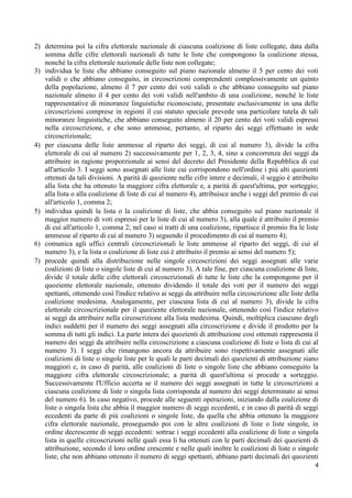 2) determina poi la cifra elettorale nazionale di ciascuna coalizione di liste collegate, data dalla
   somma delle cifre elettorali nazionali di tutte le liste che compongono la coalizione stessa,
   nonché la cifra elettorale nazionale delle liste non collegate;
3) individua le liste che abbiano conseguito sul piano nazionale almeno il 5 per cento dei voti
   validi o che abbiano conseguito, in circoscrizioni comprendenti complessivamente un quinto
   della popolazione, almeno il 7 per cento dei voti validi o che abbiano conseguito sul piano
   nazionale almeno il 4 per cento dei voti validi nell'ambito di una coalizione, nonché le liste
   rappresentative di minoranze linguistiche riconosciute, presentate esclusivamente in una delle
   circoscrizioni comprese in regioni il cui statuto speciale prevede una particolare tutela di tali
   minoranze linguistiche, che abbiano conseguito almeno il 20 per cento dei voti validi espressi
   nella circoscrizione, e che sono ammesse, pertanto, al riparto dei seggi effettuato in sede
   circoscrizionale;
4) per ciascuna delle liste ammesse al riparto dei seggi, di cui al numero 3), divide la cifra
   elettorale di cui al numero 2) successivamente per 1, 2, 3, 4, sino a concorrenza dei seggi da
   attribuire in ragione proporzionale ai sensi del decreto del Presidente della Repubblica di cui
   all'articolo 3. I seggi sono assegnati alle liste cui corrispondono nell'ordine i più alti quozienti
   ottenuti da tali divisioni. A parità di quoziente nelle cifre intere e decimali, il seggio è attribuito
   alla lista che ha ottenuto la maggiore cifra elettorale e, a parità di quest'ultima, per sorteggio;
   alla lista o alla coalizione di liste di cui al numero 4), attribuisce anche i seggi del premio di cui
   all'articolo 1, comma 2;
5) individua quindi la lista o la coalizione di liste, che abbia conseguito sul piano nazionale il
   maggior numero di voti espressi per le liste di cui al numero 3), alla quale è attribuito il premio
   di cui all'articolo 1, comma 2; nel caso si tratti di una coalizione, ripartisce il premio fra le liste
   ammesse al riparto di cui al numero 3) seguendo il procedimento di cui al numero 4);
6) comunica agli uffici centrali circoscrizionali le liste ammesse al riparto dei seggi, di cui al
   numero 3), e la lista o coalizione di liste cui è attribuito il premio ai sensi del numero 5);
7) procede quindi alla distribuzione nelle singole circoscrizioni dei seggi assegnati alle varie
   coalizioni di liste o singole liste di cui al numero 3). A tale fine, per ciascuna coalizione di liste,
   divide il totale delle cifre elettorali circoscrizionali di tutte le liste che la compongono per il
   quoziente elettorale nazionale, ottenuto dividendo il totale dei voti per il numero dei seggi
   spettanti, ottenendo così l'indice relativo ai seggi da attribuire nella circoscrizione alle liste della
   coalizione medesima. Analogamente, per ciascuna lista di cui al numero 3), divide la cifra
   elettorale circoscrizionale per il quoziente elettorale nazionale, ottenendo così l'indice relativo
   ai seggi da attribuire nella circoscrizione alla lista medesima. Quindi, moltiplica ciascuno degli
   indici suddetti per il numero dei seggi assegnati alla circoscrizione e divide il prodotto per la
   somma di tutti gli indici. La parte intera dei quozienti di attribuzione così ottenuti rappresenta il
   numero dei seggi da attribuire nella circoscrizione a ciascuna coalizione di liste o lista di cui al
   numero 3). I seggi che rimangono ancora da attribuire sono rispettivamente assegnati alle
   coalizioni di liste o singole liste per le quali le parti decimali dei quozienti di attribuzione siano
   maggiori e, in caso di parità, alle coalizioni di liste o singole liste che abbiano conseguito la
   maggiore cifra elettorale circoscrizionale; a parità di quest'ultima si procede a sorteggio.
   Successivamente l'Ufficio accerta se il numero dei seggi assegnati in tutte le circoscrizioni a
   ciascuna coalizione di liste o singola lista corrisponda al numero dei seggi determinato ai sensi
   del numero 6). In caso negativo, procede alle seguenti operazioni, iniziando dalla coalizione di
   liste o singola lista che abbia il maggior numero di seggi eccedenti, e in caso di parità di seggi
   eccedenti da parte di più coalizioni o singole liste, da quella che abbia ottenuto la maggiore
   cifra elettorale nazionale, proseguendo poi con le altre coalizioni di liste o liste singole, in
   ordine decrescente di seggi eccedenti: sottrae i seggi eccedenti alla coalizione di liste o singola
   lista in quelle circoscrizioni nelle quali essa li ha ottenuti con le parti decimali dei quozienti di
   attribuzione, secondo il loro ordine crescente e nelle quali inoltre le coalizioni di liste o singole
   liste, che non abbiano ottenuto il numero di seggi spettanti, abbiano parti decimali dei quozienti
                                                                                                         4
 