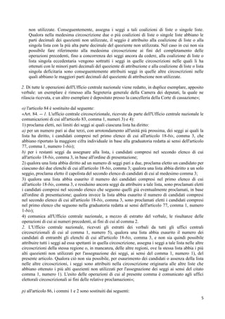 non utilizzate. Conseguentemente, assegna i seggi a tali coalizioni di liste o singole liste.
    Qualora nella medesima circoscrizione due o più coalizioni di liste o singole liste abbiano le
    parti decimali dei quozienti non utilizzate, il seggio è attribuito alla coalizione di liste o alla
    singola lista con la più alta parte decimale del quoziente non utilizzata. Nel caso in cui non sia
    possibile fare riferimento alla medesima circoscrizione ai fini del completamento delle
    operazioni precedenti, fino a concorrenza dei seggi ancora da cedere, alla coalizione di liste o
    lista singola eccedentaria vengono sottratti i seggi in quelle circoscrizioni nelle quali li ha
    ottenuti con le minori parti decimali del quoziente di attribuzione e alla coalizione di liste o lista
    singola deficitaria sono conseguentemente attribuiti seggi in quelle altre circoscrizioni nelle
    quali abbiano le maggiori parti decimali del quoziente di attribuzione non utilizzate.

2. Di tutte le operazioni dell'Ufficio centrale nazionale viene redatto, in duplice esemplare, apposito
verbale: un esemplare è rimesso alla Segreteria generale della Camera dei deputati, la quale ne
rilascia ricevuta, e un altro esemplare è depositato presso la cancelleria della Corte di cassazione»;

o) l'articolo 84 è sostituito dal seguente:
«Art. 84. -- 1. L'ufficio centrale circoscrizionale, ricevute da parte dell'Ufficio centrale nazionale le
comunicazioni di cui all'articolo 83, comma 1, numeri 3) e 4):
1) proclama eletti, nei limiti dei seggi ai quali ciascuna lista ha diritto:
a) per un numero pari ai due terzi, con arrotondamento all'unità più prossima, dei seggi ai quali la
lista ha diritto, i candidati compresi nel primo elenco di cui all'articolo 18-bis, comma 3, che
abbiano riportato la maggiore cifra individuale in base alla graduatoria redatta ai sensi dell'articolo
77, comma 1, numero 1-bis);
b) per i restanti seggi da assegnare alla lista, i candidati compresi nel secondo elenco di cui
all'articolo 18-bis, comma 3, in base all'ordine di presentazione;
2) qualora una lista abbia diritto ad un numero di seggi pari a due, proclama eletto un candidato per
ciascuno dei due elenchi di cui all'articolo 18-bis, comma 3; qualora una lista abbia diritto a un solo
seggio, proclama eletto il capolista del secondo elenco di candidati di cui al medesimo comma 3;
3) qualora una lista abbia esaurito il numero dei candidati compresi nel primo elenco di cui
all'articolo 18-bis, comma 3, e residuino ancora seggi da attribuire a tale lista, sono proclamati eletti
i candidati compresi nel secondo elenco che seguono quelli già eventualmente proclamati, in base
all'ordine di presentazione; qualora invece la lista abbia esaurito il numero di candidati compresi
nel secondo elenco di cui all'articolo 18-bis, comma 3, sono proclamati eletti i candidati compresi
nel primo elenco che seguono nella graduatoria redatta ai sensi dell'articolo 77, comma 1, numero
1-bis);
4) comunica all'Ufficio centrale nazionale, a mezzo di estratto del verbale, le risultanze delle
operazioni di cui ai numeri precedenti, ai fini di cui al comma 2.
2. L'Ufficio centrale nazionale, ricevuti gli estratti dei verbali da tutti gli uffici centrali
circoscrizionali di cui al comma 1, numero 5), qualora una lista abbia esaurito il numero dei
candidati di entrambi gli elenchi di cui all'articolo 18-bis, comma 3, e non sia quindi possibile
attribuire tutti i seggi ad essa spettanti in quella circoscrizione, assegna i seggi a tale lista nelle altre
circoscrizioni della stessa regione o, in mancanza, delle altre regioni, ove la stessa lista abbia i più
alti quozienti non utilizzati per l'assegnazione dei seggi, ai sensi del comma 1, numero 1), del
presente articolo. Qualora ciò non sia possibile, per esaurimento dei candidati o assenza della lista
nelle altre circoscrizioni, i seggi sono attribuiti nella circoscrizione originaria alle altre liste che
abbiano ottenuto i più alti quozienti non utilizzati per l'assegnazione dei seggi ai sensi del citato
comma 1, numero 1). L'esito delle operazioni di cui al presente comma è comunicato agli uffici
elettorali circoscrizionali ai fini delle relative proclamazioni»;

p) all'articolo 86, i commi 1 e 2 sono sostituiti dai seguenti:
                                                                                                           5
 