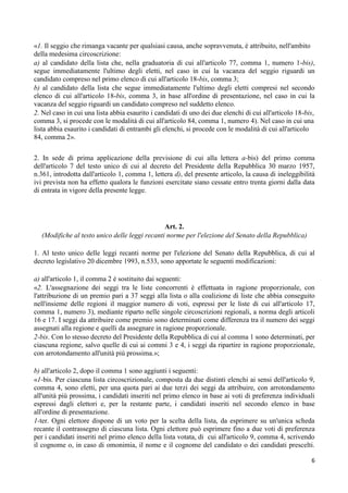 «1. Il seggio che rimanga vacante per qualsiasi causa, anche sopravvenuta, è attribuito, nell'ambito
della medesima circoscrizione:
a) al candidato della lista che, nella graduatoria di cui all'articolo 77, comma 1, numero 1-bis),
segue immediatamente l'ultimo degli eletti, nel caso in cui la vacanza del seggio riguardi un
candidato compreso nel primo elenco di cui all'articolo 18-bis, comma 3;
b) al candidato della lista che segue immediatamente l'ultimo degli eletti compresi nel secondo
elenco di cui all'articolo 18-bis, comma 3, in base all'ordine di presentazione, nel caso in cui la
vacanza del seggio riguardi un candidato compreso nel suddetto elenco.
2. Nel caso in cui una lista abbia esaurito i candidati di uno dei due elenchi di cui all'articolo 18-bis,
comma 3, si procede con le modalità di cui all'articolo 84, comma 1, numero 4). Nel caso in cui una
lista abbia esaurito i candidati di entrambi gli elenchi, si procede con le modalità di cui all'articolo
84, comma 2».

2. In sede di prima applicazione della previsione di cui alla lettera a-bis) del primo comma
dell'articolo 7 del testo unico di cui al decreto del Presidente della Repubblica 30 marzo 1957,
n.361, introdotta dall'articolo 1, comma 1, lettera d), del presente articolo, la causa di ineleggibilità
ivi prevista non ha effetto qualora le funzioni esercitate siano cessate entro trenta giorni dalla data
di entrata in vigore della presente legge.




                                               Art. 2.
  (Modifiche al testo unico delle leggi recanti norme per l'elezione del Senato della Repubblica)

1. Al testo unico delle leggi recanti norme per l'elezione del Senato della Repubblica, di cui al
decreto legislativo 20 dicembre 1993, n.533, sono apportate le seguenti modificazioni:

a) all'articolo 1, il comma 2 è sostituito dai seguenti:
«2. L'assegnazione dei seggi tra le liste concorrenti è effettuata in ragione proporzionale, con
l'attribuzione di un premio pari a 37 seggi alla lista o alla coalizione di liste che abbia conseguito
nell'insieme delle regioni il maggior numero di voti, espressi per le liste di cui all'articolo 17,
comma 1, numero 3), mediante riparto nelle singole circoscrizioni regionali, a norma degli articoli
16 e 17. I seggi da attribuire come premio sono determinati come differenza tra il numero dei seggi
assegnati alla regione e quelli da assegnare in ragione proporzionale.
2-bis. Con lo stesso decreto del Presidente della Repubblica di cui al comma 1 sono determinati, per
ciascuna regione, salvo quelle di cui ai commi 3 e 4, i seggi da ripartire in ragione proporzionale,
con arrotondamento all'unità più prossima.»;

b) all'articolo 2, dopo il comma 1 sono aggiunti i seguenti:
«1-bis. Per ciascuna lista circoscrizionale, composta da due distinti elenchi ai sensi dell'articolo 9,
comma 4, sono eletti, per una quota pari ai due terzi dei seggi da attribuire, con arrotondamento
all'unità più prossima, i candidati inseriti nel primo elenco in base ai voti di preferenza individuali
espressi dagli elettori e, per la restante parte, i candidati inseriti nel secondo elenco in base
all'ordine di presentazione.
1-ter. Ogni elettore dispone di un voto per la scelta della lista, da esprimere su un'unica scheda
recante il contrassegno di ciascuna lista. Ogni elettore può esprimere fino a due voti di preferenza
per i candidati inseriti nel primo elenco della lista votata, di cui all'articolo 9, comma 4, scrivendo
il cognome o, in caso di omonimia, il nome e il cognome del candidato o dei candidati prescelti.

                                                                                                        6
 