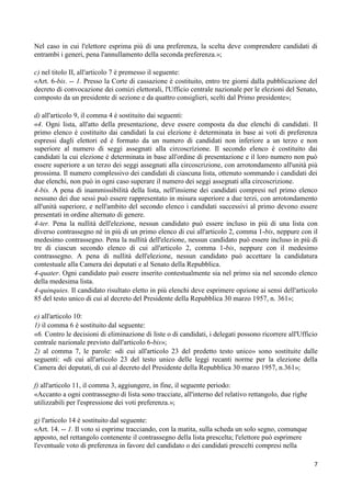Nel caso in cui l'elettore esprima più di una preferenza, la scelta deve comprendere candidati di
entrambi i generi, pena l'annullamento della seconda preferenza.»;

c) nel titolo II, all'articolo 7 è premesso il seguente:
«Art. 6-bis. -- 1. Presso la Corte di cassazione è costituito, entro tre giorni dalla pubblicazione del
decreto di convocazione dei comizi elettorali, l'Ufficio centrale nazionale per le elezioni del Senato,
composto da un presidente di sezione e da quattro consiglieri, scelti dal Primo presidente»;

d) all'articolo 9, il comma 4 è sostituito dai seguenti:
«4. Ogni lista, all'atto della presentazione, deve essere composta da due elenchi di candidati. Il
primo elenco è costituito dai candidati la cui elezione è determinata in base ai voti di preferenza
espressi dagli elettori ed è formato da un numero di candidati non inferiore a un terzo e non
superiore al numero di seggi assegnati alla circoscrizione. Il secondo elenco è costituito dai
candidati la cui elezione è determinata in base all'ordine di presentazione e il loro numero non può
essere superiore a un terzo dei seggi assegnati alla circoscrizione, con arrotondamento all'unità più
prossima. Il numero complessivo dei candidati di ciascuna lista, ottenuto sommando i candidati dei
due elenchi, non può in ogni caso superare il numero dei seggi assegnati alla circoscrizione.
4-bis. A pena di inammissibilità della lista, nell'insieme dei candidati compresi nel primo elenco
nessuno dei due sessi può essere rappresentato in misura superiore a due terzi, con arrotondamento
all'unità superiore, e nell'ambito del secondo elenco i candidati successivi al primo devono essere
presentati in ordine alternato di genere.
4-ter. Pena la nullità dell'elezione, nessun candidato può essere incluso in più di una lista con
diverso contrassegno né in più di un primo elenco di cui all'articolo 2, comma 1-bis, neppure con il
medesimo contrassegno. Pena la nullità dell'elezione, nessun candidato può essere incluso in più di
tre di ciascun secondo elenco di cui all'articolo 2, comma 1-bis, neppure con il medesimo
contrassegno. A pena di nullità dell'elezione, nessun candidato può accettare la candidatura
contestuale alla Camera dei deputati e al Senato della Repubblica.
4-quater. Ogni candidato può essere inserito contestualmente sia nel primo sia nel secondo elenco
della medesima lista.
4-quinquies. Il candidato risultato eletto in più elenchi deve esprimere opzione ai sensi dell'articolo
85 del testo unico di cui al decreto del Presidente della Repubblica 30 marzo 1957, n. 361»;

e) all'articolo 10:
1) il comma 6 è sostituito dal seguente:
«6. Contro le decisioni di eliminazione di liste o di candidati, i delegati possono ricorrere all'Ufficio
centrale nazionale previsto dall'articolo 6-bis»;
2) al comma 7, le parole: «di cui all'articolo 23 del predetto testo unico» sono sostituite dalle
seguenti: «di cui all'articolo 23 del testo unico delle leggi recanti norme per la elezione della
Camera dei deputati, di cui al decreto del Presidente della Repubblica 30 marzo 1957, n.361»;

f) all'articolo 11, il comma 3, aggiungere, in fine, il seguente periodo:
«Accanto a ogni contrassegno di lista sono tracciate, all'interno del relativo rettangolo, due righe
utilizzabili per l'espressione dei voti preferenza.»;

g) l'articolo 14 è sostituito dal seguente:
«Art. 14. -- 1. Il voto si esprime tracciando, con la matita, sulla scheda un solo segno, comunque
apposto, nel rettangolo contenente il contrassegno della lista prescelta; l'elettore può esprimere
l'eventuale voto di preferenza in favore del candidato o dei candidati prescelti compresi nella

                                                                                                       7
 