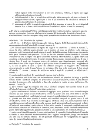 validi espressi nella circoscrizione, e che sono ammesse, pertanto, al riparto dei seggi
       effettuato in sede circoscrizionale;
    4) individua quindi la lista o la coalizione di liste che abbia conseguito sul piano nazionale il
       maggior numero di voti, espressi per le liste di cui al numero 3), alla quale è attribuito il
       premio di cui all'articolo 1, comma 2;
    5) comunica agli uffici centrali circoscrizionali le liste ammesse al riparto dei seggi, di cui al
       numero 3), e la lista o coalizione di liste cui è attribuito il premio ai sensi del numero 4).

2. Di tutte le operazioni dell'Ufficio centrale nazionale viene redatto, in duplice esemplare, apposito
verbale; un esemplare è rimesso alla Segreteria generale del Senato della Repubblica, la quale ne
rilascia ricevuta, e un altro esemplare è depositato presso la cancelleria della Corte di cassazione»;

l) l'articolo 17-bis è sostituito dal seguente:
«Art. 17-bis. -- 1. L'ufficio elettorale regionale, ricevute da parte dell'Ufficio centrale nazionale le
comunicazioni di cui all'articolo 17, comma 1, numero 4):
1) per ciascuna delle liste ammesse al riparto dei seggi di cui all'articolo 17, comma 1, numero 3),
divide la cifra elettorale circoscrizionale per il numero di seggi da attribuire nella regione,
ottenendo così il quoziente elettorale circoscrizionale. Nell'effettuare tale divisione non tiene conto
della parte frazionaria del quoziente. Divide poi la cifra elettorale circoscrizionale di ciascuna
coalizione di liste o singola lista per il quoziente elettorale circoscrizionale. La parte intera del
quoziente così ottenuto rappresenta il numero di seggi da assegnare a ciascuna coalizione di liste o
singola lista. I seggi che rimangono ancora da attribuire sono rispettivamente assegnati alle
coalizione di liste o alle singole liste per le quali queste ultime divisioni hanno dato i maggiori resti
e, in caso di parità di resti, a quelle che abbiano conseguito la maggiore cifra elettorale
circoscrizionale; a parità di quest'ultima, per sorteggio. Alla lista o alla coalizione di liste di cui
all'articolo 17, comma 1, numero 4), attribuisce anche i seggi del premio di cui all'articolo 1,
comma 2;
2) proclama eletti, nei limiti dei seggi ai quali ciascuna lista ha diritto:
a) per un numero pari ai due terzi, con arrotondamento all'unità più prossima, dei seggi ai quali la
lista ha diritto, i candidati compresi nel primo elenco di cui all'articolo 9, comma 4, che abbiano
riportato la maggiore cifra individuale in base alla graduatoria redatta ai sensi dell'articolo 16,
comma 1, lettera b);
b) per i restanti seggi da assegnare alla lista, i candidati compresi nel secondo elenco di cui
all'articolo 9, comma 4, in base all'ordine di presentazione;
3) qualora una lista abbia diritto ad un numero di seggi pari a due, proclama eletto un candidato per
ciascuno dei due elenchi di cui all'articolo 9, comma 4; qualora una lista abbia diritto a un solo
seggio, proclama eletto il capolista del secondo elenco di candidati di cui al medesimo comma 4;
4) qualora una lista abbia esaurito il numero dei candidati compresi nel primo elenco di cui
all'articolo 9, comma 4, e residuino ancora seggi da attribuire a tale lista, sono proclamati eletti i
candidati compresi nel secondo elenco che seguono quelli già eventualmente proclamati, in base
all'ordine di presentazione; qualora invece la lista abbia esaurito il numero di candidati compresi
nel secondo elenco di cui all'articolo 9, comma 4, sono proclamati eletti i candidati compresi nel
primo elenco che seguono nella graduatoria redatta ai sensi dell'articolo 16, comma 1, lettera b);
5) qualora una lista abbia esaurito il numero dei candidati di entrambi gli elenchi di cui all'articolo
9, comma 4, e non sia quindi possibile attribuire tutti i seggi ad essa spettanti, i seggi sono attribuiti
alle altre liste che abbiano ottenuto i più alti quozienti non utilizzati per l'assegnazione dei seggi ai
sensi del numero 1) del presente comma»;

m) l'articolo 19 è sostituito dal seguente:

                                                                                                        9
 