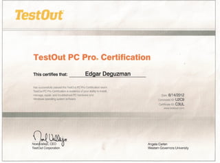 TestOut PC Pro®Certification
This certifies that:             _____ E_dgarDeguzman
has successfully passed the TestOut PC Pro Certification exam.
TestOut PC Pro Certification is evidence of your ability to install,
manage, repair, and troubleshoot PC hardware and                                Date:   6/14/2012
Windows operating system software.                                            Candidate 10: U2C9
                                                                              Certificate 10: C3UL
                                                                                  www.testout.com




nJll,Otbix
~tallejO'~~                                                            Angela Carlen
TestOut Corporation                                                    Western Governors University
 