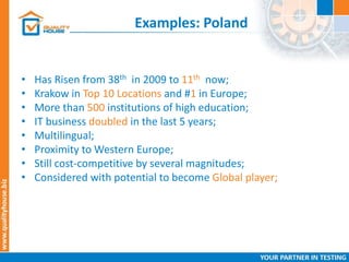 Examples: Poland
• Has Risen from 38th in 2009 to 11th now;
• Krakow in Top 10 Locations and #1 in Europe;
• More than 500 institutions of high education;
• IT business doubled in the last 5 years;
• Multilingual;
• Proximity to Western Europe;
• Still cost-competitive by several magnitudes;
• Considered with potential to become Global player;
 