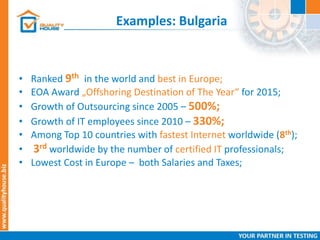 Examples: Bulgaria
• Ranked 9th in the world and best in Europe;
• EOA Award „Offshoring Destination of The Year“ for 2015;
• Growth of Outsourcing since 2005 – 500%;
• Growth of IT employees since 2010 – 330%;
• Among Top 10 countries with fastest Internet worldwide (8th);
• 3rd worldwide by the number of certified IT professionals;
• Lowest Cost in Europe – both Salaries and Taxes;
 