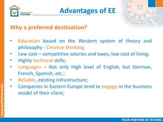 Advantages of EE
Why a preferred destination?
• Education based on the Western system of theory and
philosophy - Creative thinking;
• Low cost – competitive salaries and taxes; low cost of living;
• Highly technical skills;
• Languages – Not only High level of English, but German,
French, Spanish, etc.;
• Reliable, existing infrastructure;
• Companies in Eastern Europe tend to engage in the business
model of their client;
 