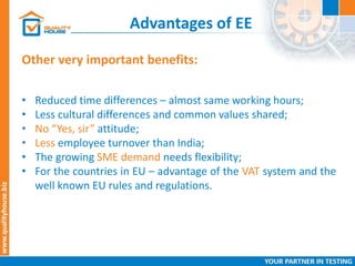 Advantages of EE
• Reduced time differences – almost same working hours;
• Less cultural differences and common values shared;
• No “Yes, sir” attitude;
• Less employee turnover than India;
• The growing SME demand needs flexibility;
• For the countries in EU – advantage of the VAT system and the
well known EU rules and regulations.
Other very important benefits:
 