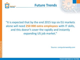 Future Trends
“It is expected that by the end 2015 top six EU markets
alone will need 250 000 extra employees with IT skills,
and this doesn’t cover the rapidly and instantly
expanding US job market.”
Source: computerweekly.com
 