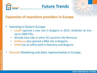 Future Trends
Expansion of nearshore providers in Europe
• Investing in Eastern Europe:
• Luxoft opened a new site in Bulgaria in 2015. Ambition to hire
up to 1000 FTEs.
• Already have labs in other EE countries like Romania.
• SoftServe also opened a R&D site in Bulgaria.
• EPAM has an office both in Romania and Bulgaria.
• Massive Marketing and Sales representation in Europe.
 