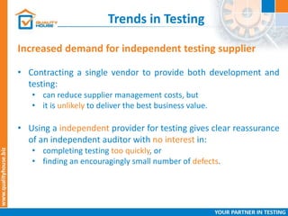 Trends in Testing
• Contracting a single vendor to provide both development and
testing:
• can reduce supplier management costs, but
• it is unlikely to deliver the best business value.
• Using a independent provider for testing gives clear reassurance
of an independent auditor with no interest in:
• completing testing too quickly, or
• finding an encouragingly small number of defects.
Increased demand for independent testing supplier
 