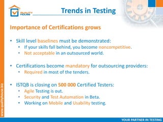 Trends in Testing
• Skill level baselines must be demonstrated:
• If your skills fall behind, you become noncompetitive.
• Not acceptable in an outsourced world.
• Certifications become mandatory for outsourcing providers:
• Required in most of the tenders.
• ISTQB is closing on 500 000 Certified Testers:
• Agile Testing is out.
• Security and Test Automation in Beta.
• Working on Mobile and Usability testing.
Importance of Certifications grows
 