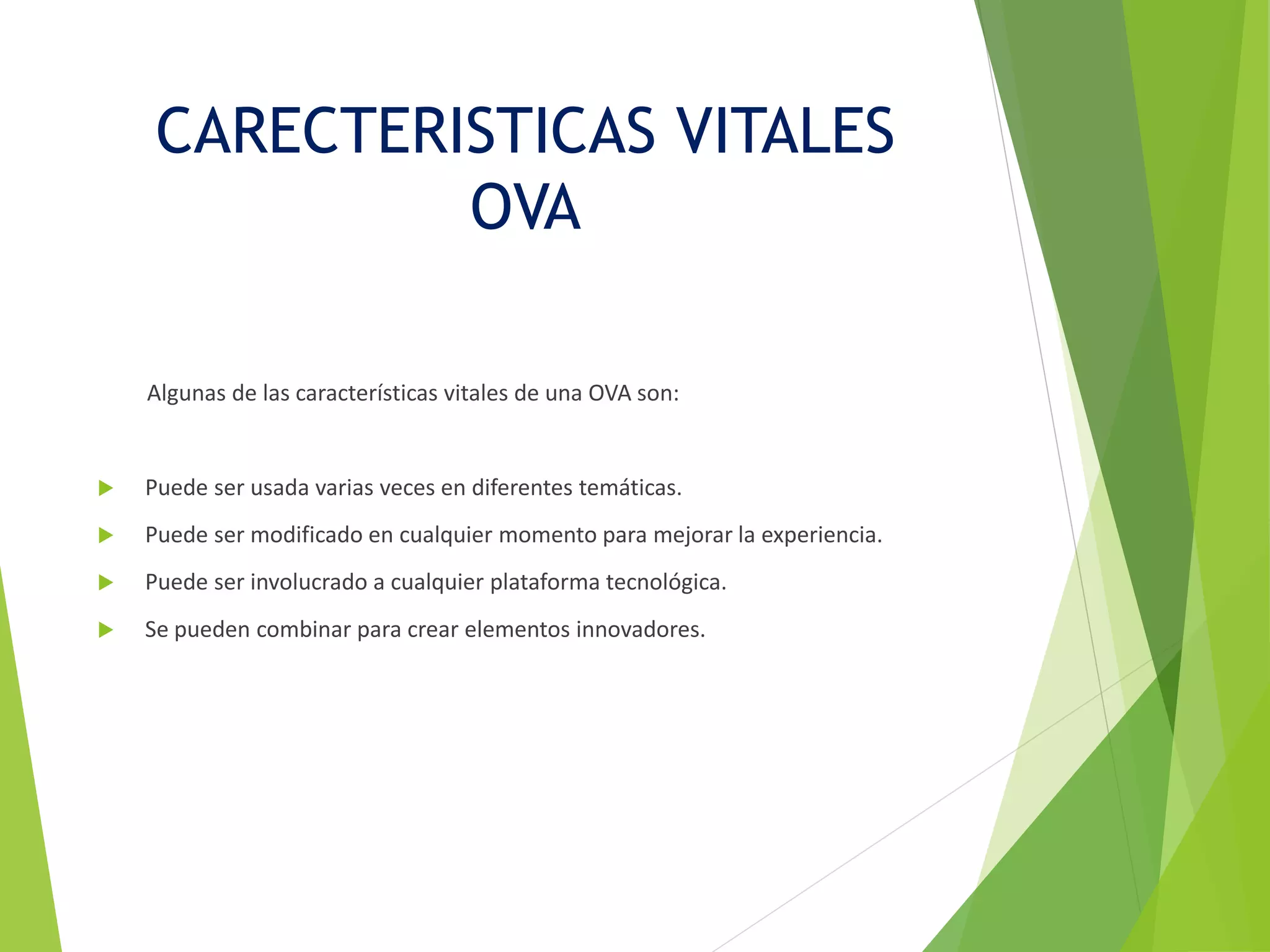 CARECTERISTICAS VITALES
OVA
Algunas de las características vitales de una OVA son:
 Puede ser usada varias veces en diferentes temáticas.
 Puede ser modificado en cualquier momento para mejorar la experiencia.
 Puede ser involucrado a cualquier plataforma tecnológica.
 Se pueden combinar para crear elementos innovadores.
 